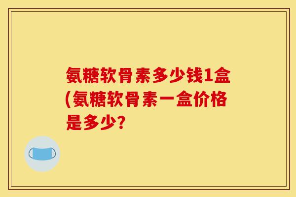 氨糖软骨素多少钱1盒(氨糖软骨素一盒价格是多少？