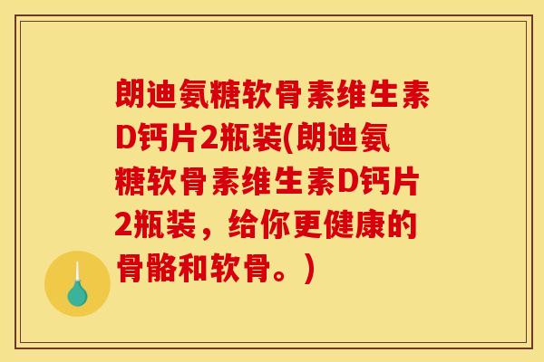 朗迪氨糖软骨素维生素D钙片2瓶装(朗迪氨糖软骨素维生素D钙片2瓶装，给你更健康的骨骼和软骨。)