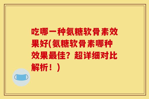 吃哪一种氨糖软骨素效果好(氨糖软骨素哪种效果最佳？超详细对比解析！)