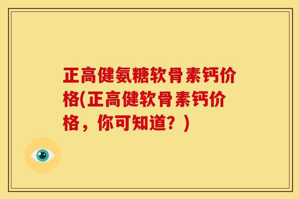 正高健氨糖软骨素钙价格(正高健软骨素钙价格，你可知道？)