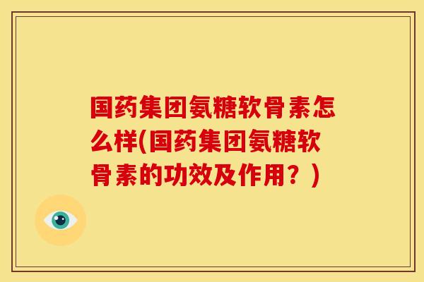 国药集团氨糖软骨素怎么样(国药集团氨糖软骨素的功效及作用？)