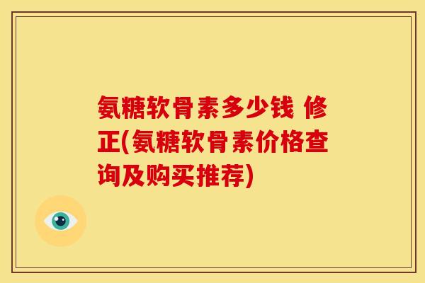 氨糖软骨素多少钱 修正(氨糖软骨素价格查询及购买推荐)