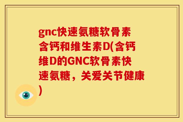 gnc快速氨糖软骨素含钙和维生素D(含钙维D的GNC软骨素快速氨糖，关爱关节健康)