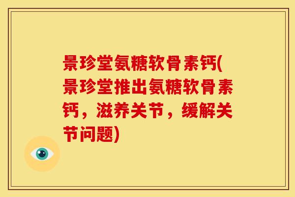 景珍堂氨糖软骨素钙(景珍堂推出氨糖软骨素钙，滋养关节，缓解关节问题)