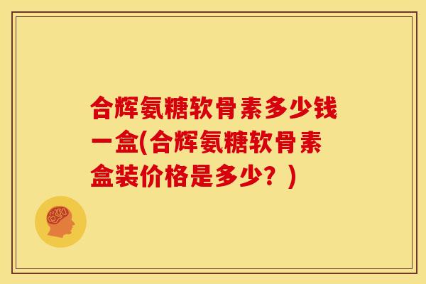 合辉氨糖软骨素多少钱一盒(合辉氨糖软骨素盒装价格是多少？)