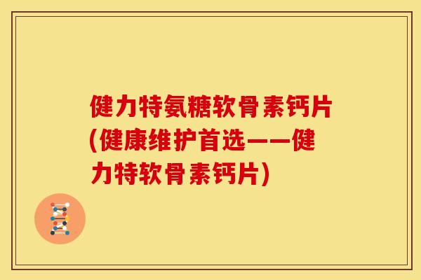 健力特氨糖软骨素钙片(健康维护首选——健力特软骨素钙片)