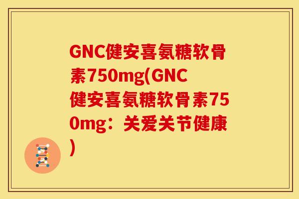 GNC健安喜氨糖软骨素750mg(GNC健安喜氨糖软骨素750mg：关爱关节健康)