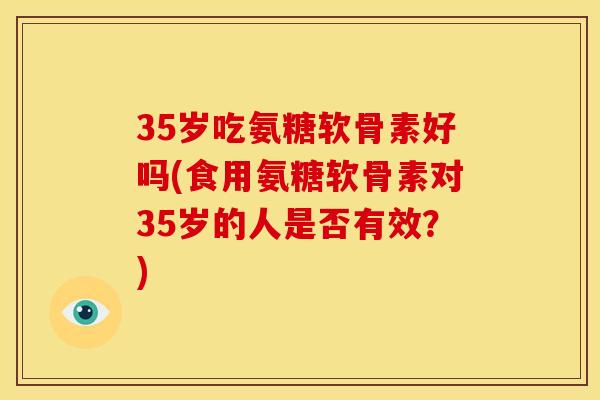 35岁吃氨糖软骨素好吗(食用氨糖软骨素对35岁的人是否有效？)