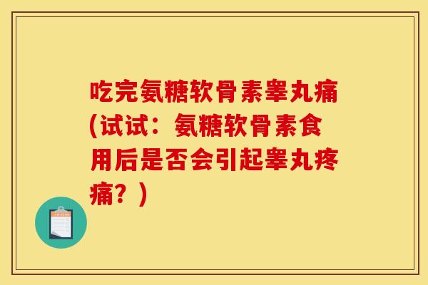 吃完氨糖软骨素睾丸痛(试试：氨糖软骨素食用后是否会引起睾丸疼痛？)