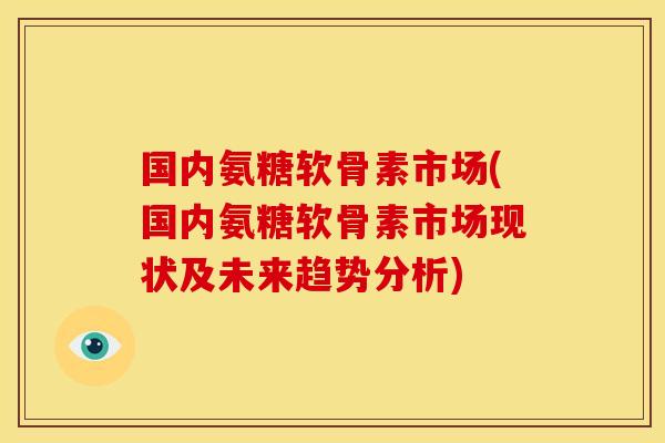 国内氨糖软骨素市场(国内氨糖软骨素市场现状及未来趋势分析)