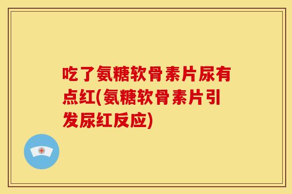 吃了氨糖软骨素片尿有点红(氨糖软骨素片引发尿红反应)