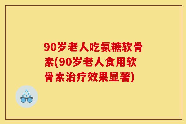 90岁老人吃氨糖软骨素(90岁老人食用软骨素治疗效果显著)