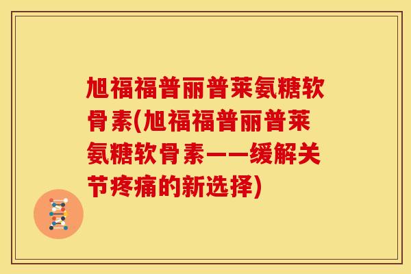 旭福福普丽普莱氨糖软骨素(旭福福普丽普莱氨糖软骨素——缓解关节疼痛的新选择)