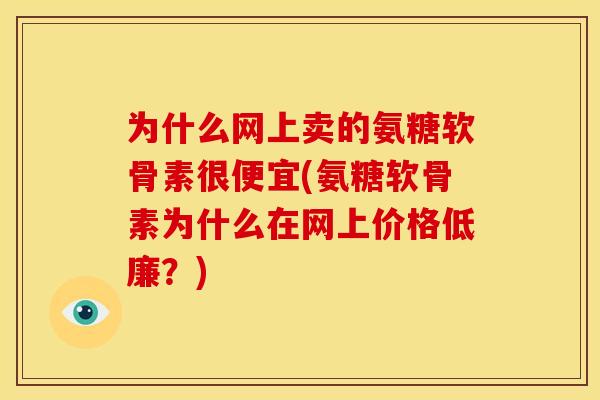 为什么网上卖的氨糖软骨素很便宜(氨糖软骨素为什么在网上价格低廉？)