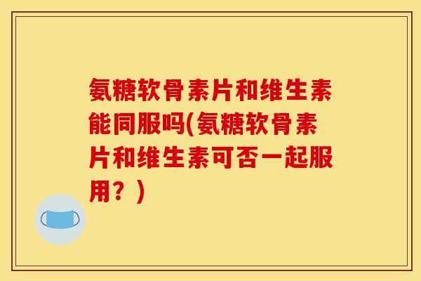 氨糖软骨素片和维生素能同服吗(氨糖软骨素片和维生素可否一起服用？)