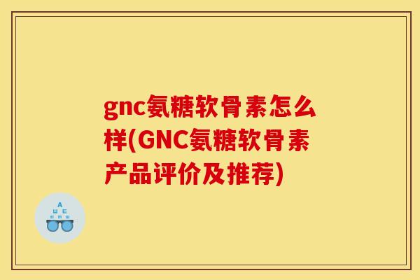 gnc氨糖软骨素怎么样(GNC氨糖软骨素产品评价及推荐)