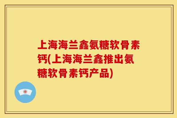 上海海兰鑫氨糖软骨素钙(上海海兰鑫推出氨糖软骨素钙产品)