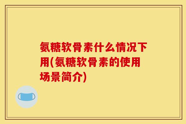 氨糖软骨素什么情况下用(氨糖软骨素的使用场景简介)