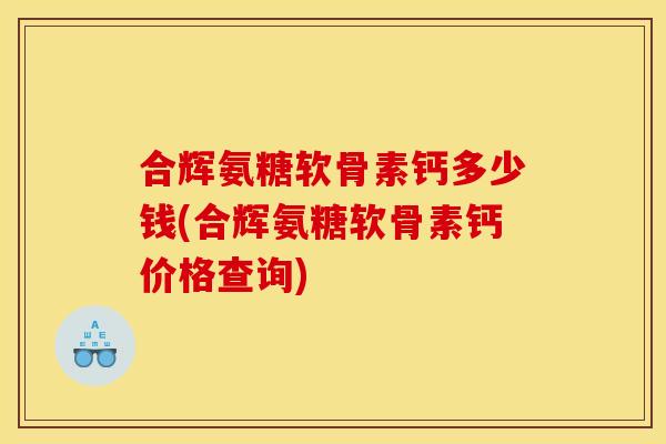 合辉氨糖软骨素钙多少钱(合辉氨糖软骨素钙价格查询)