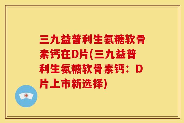 三九益普利生氨糖软骨素钙在D片(三九益普利生氨糖软骨素钙：D片上市新选择)