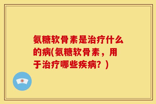 氨糖软骨素是治疗什么的病(氨糖软骨素，用于治疗哪些疾病？)