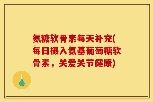 氨糖软骨素每天补充(每日摄入氨基葡萄糖软骨素，关爱关节健康)