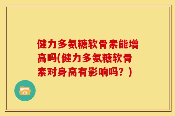 健力多氨糖软骨素能增高吗(健力多氨糖软骨素对身高有影响吗？)
