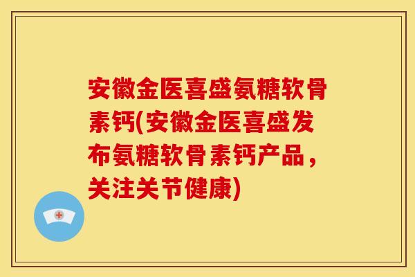 安徽金医喜盛氨糖软骨素钙(安徽金医喜盛发布氨糖软骨素钙产品，关注关节健康)