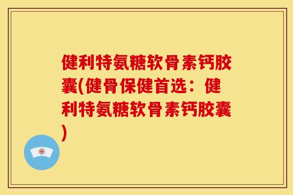 健利特氨糖软骨素钙胶囊(健骨保健首选：健利特氨糖软骨素钙胶囊)