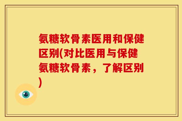 氨糖软骨素医用和保健区别(对比医用与保健氨糖软骨素，了解区别)