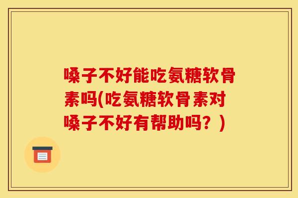 嗓子不好能吃氨糖软骨素吗(吃氨糖软骨素对嗓子不好有帮助吗？)
