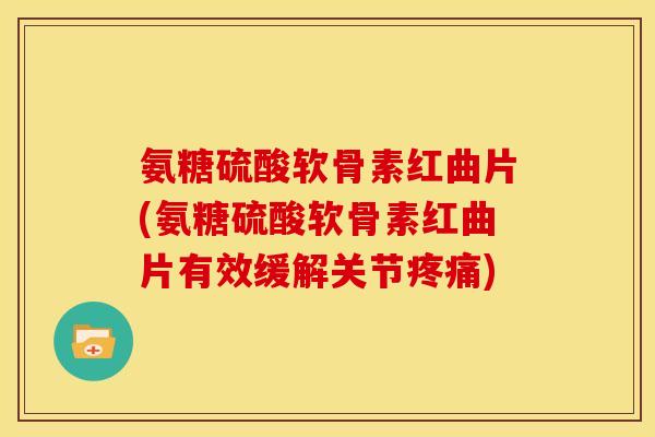 氨糖硫酸软骨素红曲片(氨糖硫酸软骨素红曲片有效缓解关节疼痛)