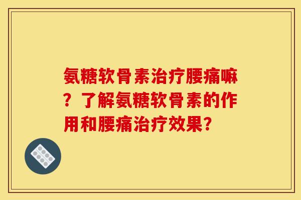 氨糖软骨素治疗腰痛嘛？了解氨糖软骨素的作用和腰痛治疗效果？