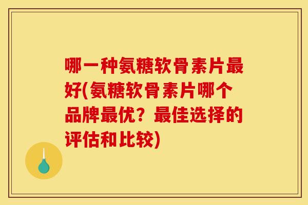 哪一种氨糖软骨素片最好(氨糖软骨素片哪个品牌最优？最佳选择的评估和比较)