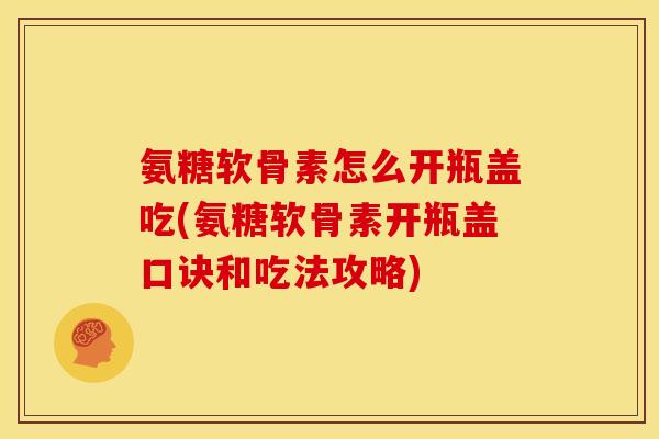 氨糖软骨素怎么开瓶盖吃(氨糖软骨素开瓶盖口诀和吃法攻略)