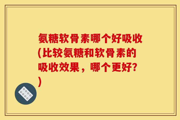 氨糖软骨素哪个好吸收(比较氨糖和软骨素的吸收效果，哪个更好？)