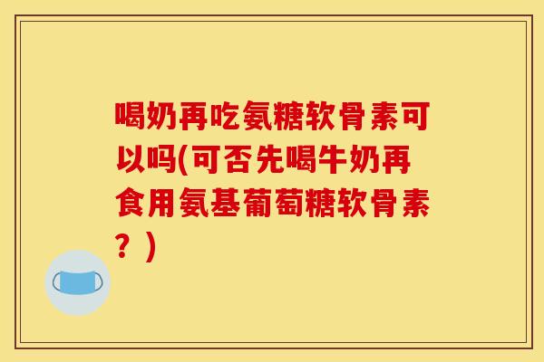 喝奶再吃氨糖软骨素可以吗(可否先喝牛奶再食用氨基葡萄糖软骨素？)