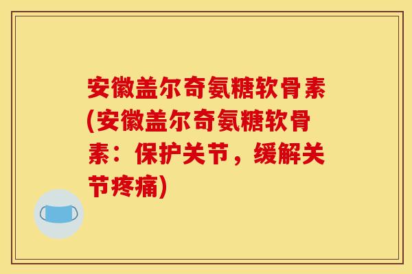 安徽盖尔奇氨糖软骨素(安徽盖尔奇氨糖软骨素：保护关节，缓解关节疼痛)