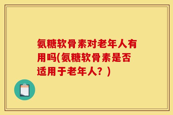 氨糖软骨素对老年人有用吗(氨糖软骨素是否适用于老年人？)