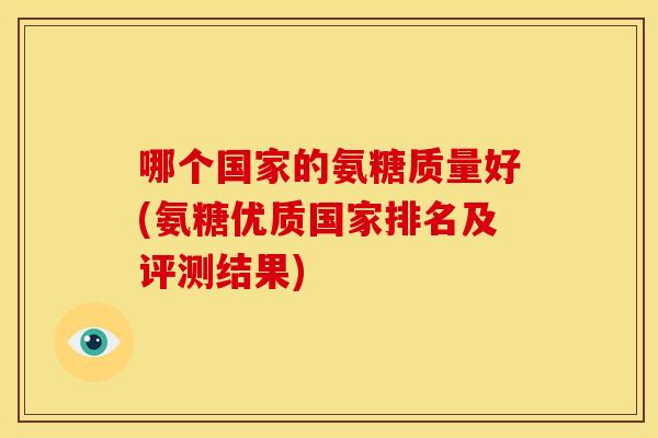 哪个国家的氨糖质量好(氨糖优质国家排名及评测结果)