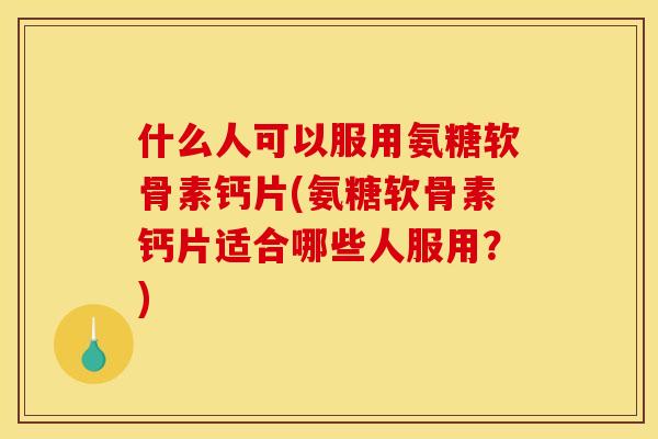 什么人可以服用氨糖软骨素钙片(氨糖软骨素钙片适合哪些人服用？)