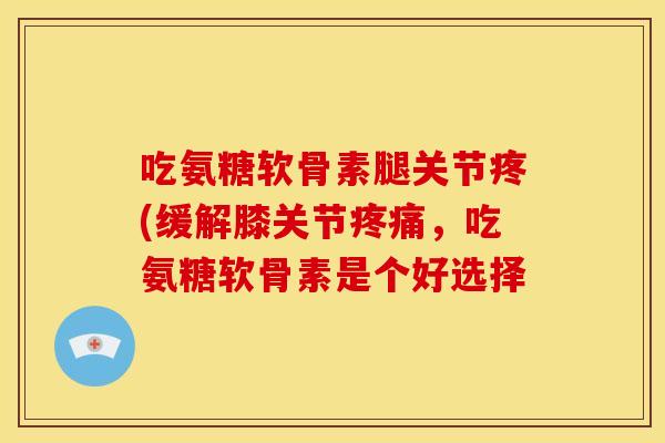 吃氨糖软骨素腿关节疼(缓解膝关节疼痛，吃氨糖软骨素是个好选择