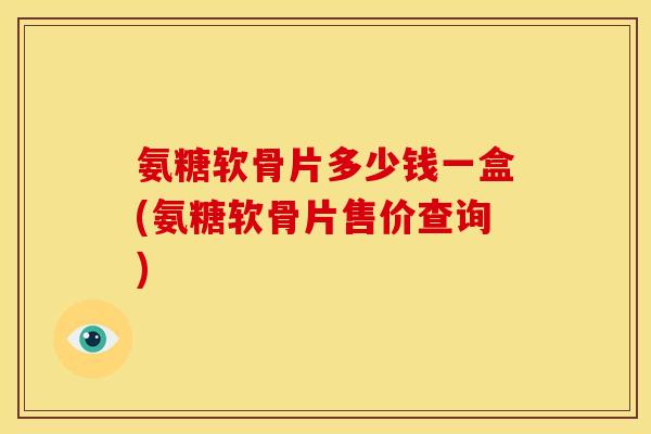 氨糖软骨片多少钱一盒(氨糖软骨片售价查询)