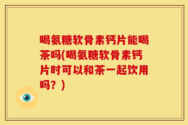 喝氨糖软骨素钙片能喝茶吗(喝氨糖软骨素钙片时可以和茶一起饮用吗？)