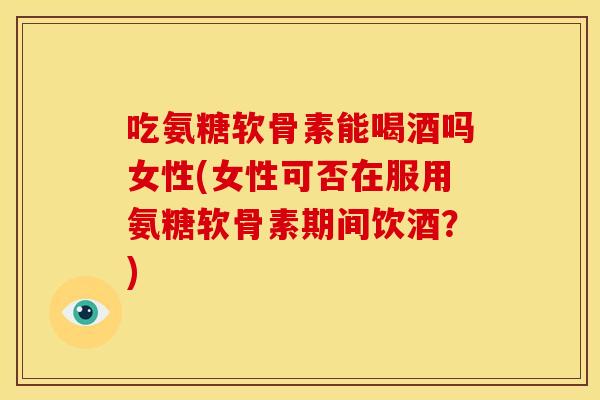 吃氨糖软骨素能喝酒吗女性(女性可否在服用氨糖软骨素期间饮酒？)