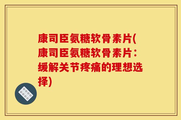 康司臣氨糖软骨素片(康司臣氨糖软骨素片：缓解关节疼痛的理想选择)