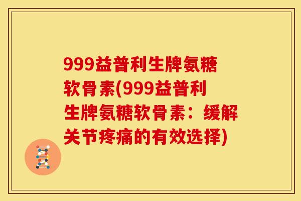 999益普利生牌氨糖软骨素(999益普利生牌氨糖软骨素：缓解关节疼痛的有效选择)