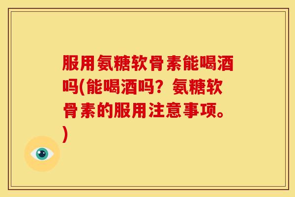 服用氨糖软骨素能喝酒吗(能喝酒吗？氨糖软骨素的服用注意事项。)