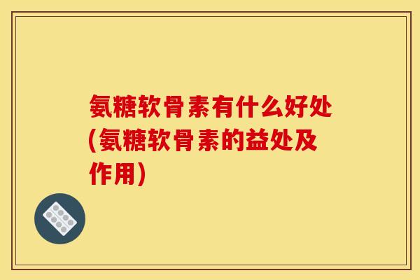 氨糖软骨素有什么好处(氨糖软骨素的益处及作用)
