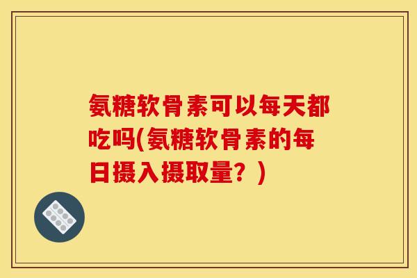 氨糖软骨素可以每天都吃吗(氨糖软骨素的每日摄入摄取量？)